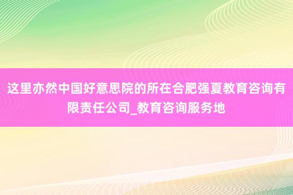 这里亦然中国好意思院的所在合肥强夏教育咨询有限责任公司_教育咨询服务地