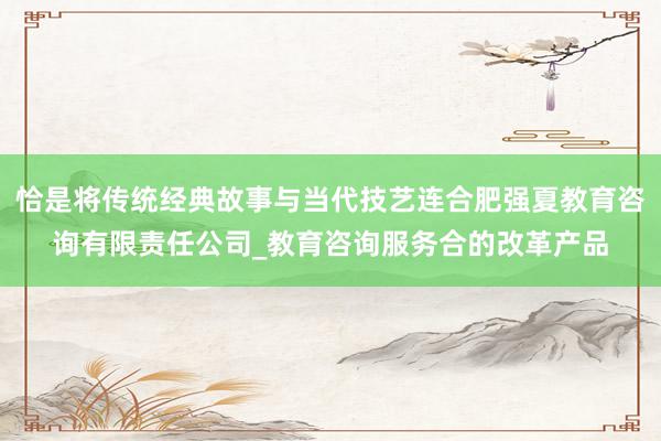 恰是将传统经典故事与当代技艺连合肥强夏教育咨询有限责任公司_教育咨询服务合的改革产品