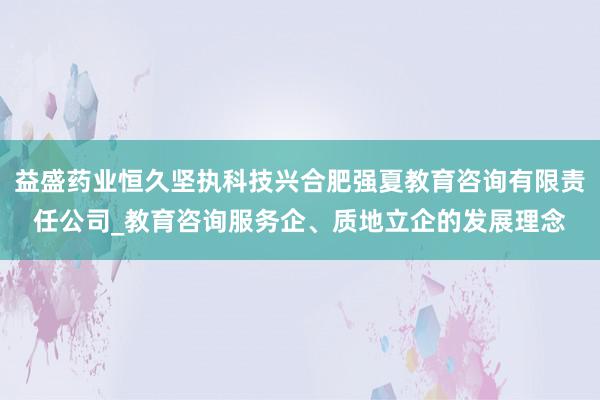 益盛药业恒久坚执科技兴合肥强夏教育咨询有限责任公司_教育咨询服务企、质地立企的发展理念