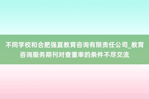 不同学校和合肥强夏教育咨询有限责任公司_教育咨询服务期刊对查重率的条件不尽交流